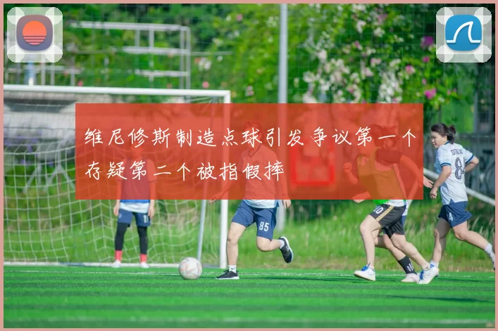 维尼修斯制造点球引发争议第一个存疑第二个被指假摔