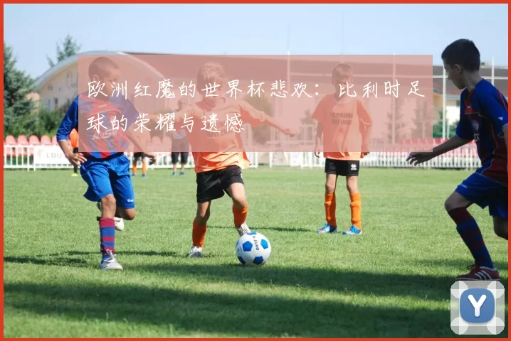 欧洲红魔的世界杯悲欢:比利时足球的荣耀与遗憾