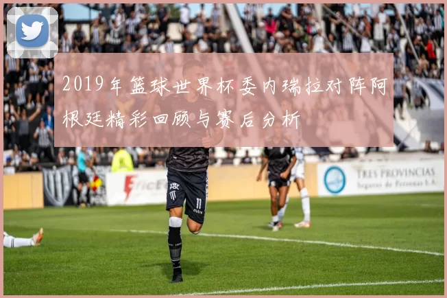 2019年篮球世界杯委内瑞拉对阵阿根廷精彩回顾与赛后分析