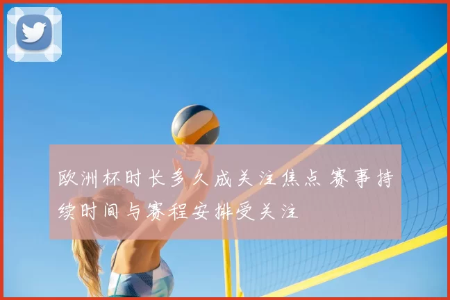 欧洲杯时长多久成关注焦点 赛事持续时间与赛程安排受关注