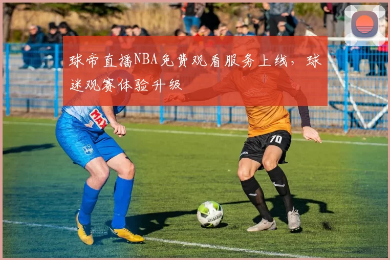 球帝直播NBA免费观看服务上线,球迷观赛体验升级