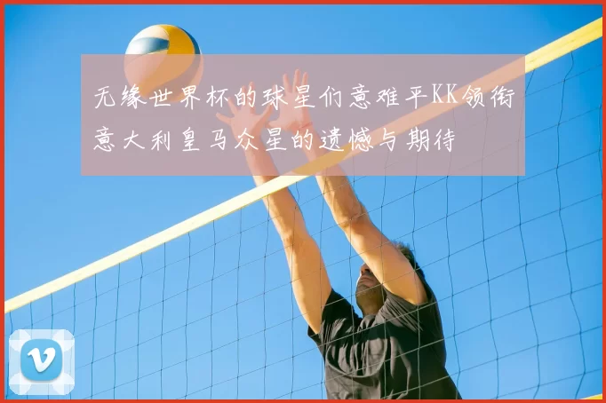 无缘世界杯的球星们意难平KK领衔意大利皇马众星的遗憾与期待