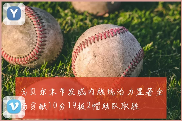 戈贝尔末节发威内线统治力显著全场贡献10分19板2帽助队取胜