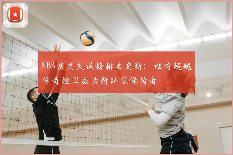 NBA历史失误榜排名更新:谁将超越传奇控卫成为新纪录保持者