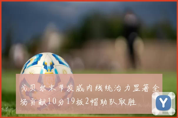 戈贝尔末节发威内线统治力显著全场贡献10分19板2帽助队取胜