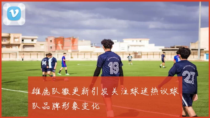 雄鹿队徽更新引发关注球迷热议球队品牌形象变化