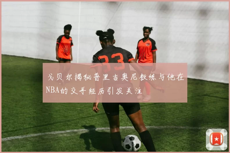 戈贝尔揭秘普里吉奥尼教练与他在NBA的交手经历引发关注