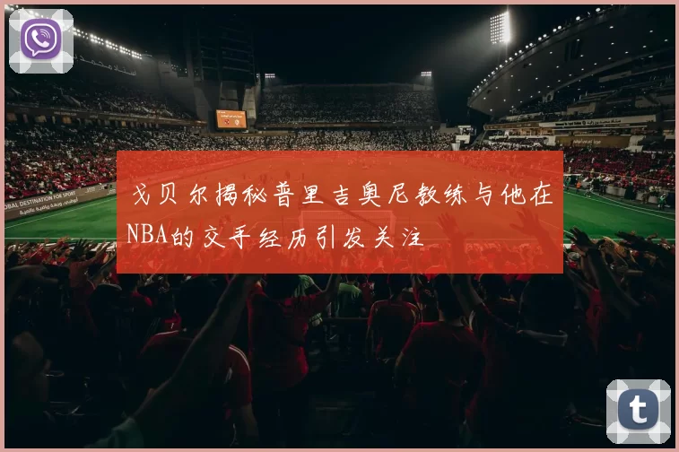 戈贝尔揭秘普里吉奥尼教练与他在NBA的交手经历引发关注