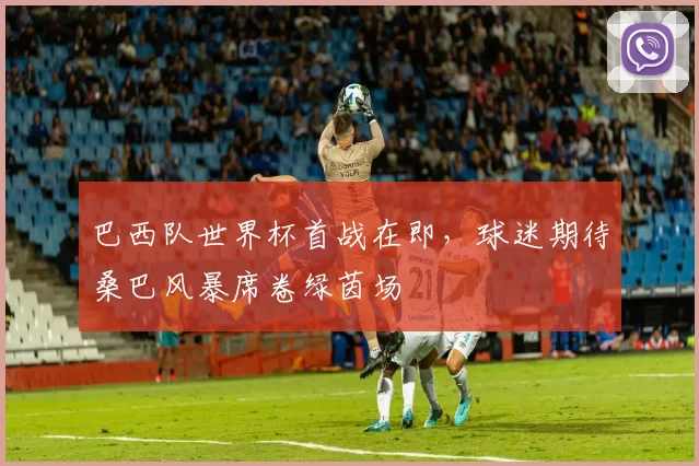 巴西队世界杯首战在即,球迷期待桑巴风暴席卷绿茵场