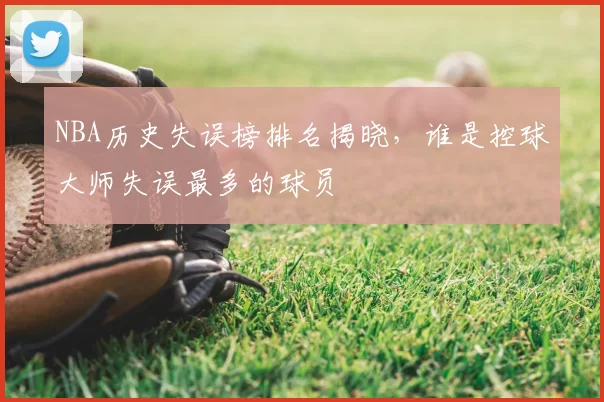 NBA历史失误榜排名揭晓，谁是控球大师失误最多的球员