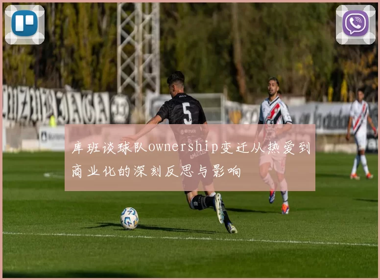库班谈球队ownership变迁从热爱到商业化的深刻反思与影响