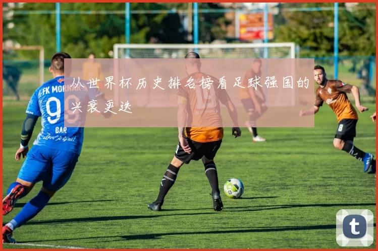 从世界杯历史排名榜看足球强国的兴衰更迭