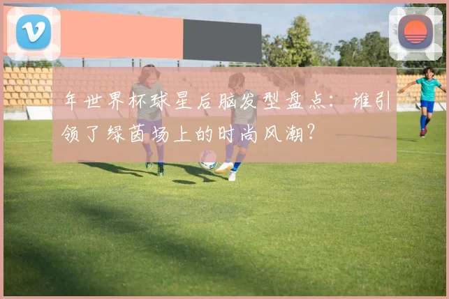 年世界杯球星后脑发型盘点：谁引领了绿茵场上的时尚风潮？