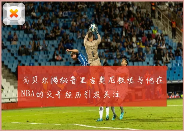 戈贝尔揭秘普里吉奥尼教练与他在NBA的交手经历引发关注