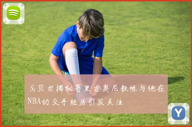 戈贝尔揭秘普里吉奥尼教练与他在NBA的交手经历引发关注