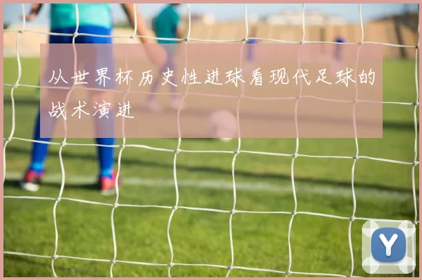 从世界杯历史性进球看现代足球的战术演进