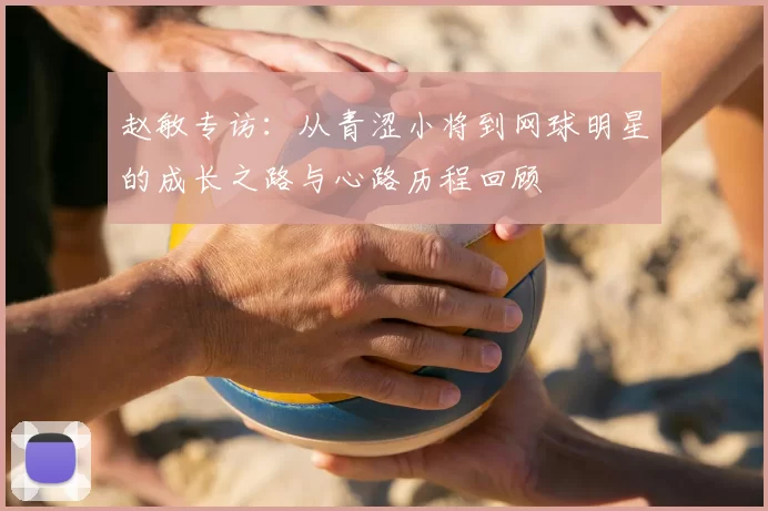 赵敏专访:从青涩小将到网球明星的成长之路与心路历程回顾