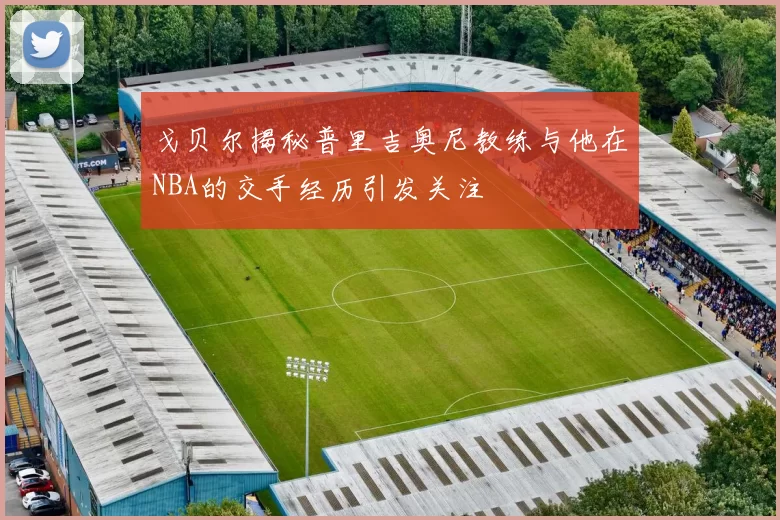 戈贝尔揭秘普里吉奥尼教练与他在NBA的交手经历引发关注
