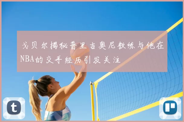 戈贝尔揭秘普里吉奥尼教练与他在NBA的交手经历引发关注