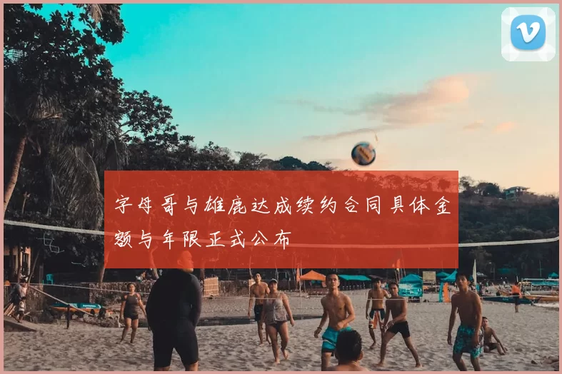 字母哥与雄鹿达成续约合同具体金额与年限正式公布