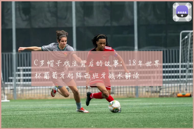 C罗帽子戏法背后的故事:18年世界杯葡萄牙对阵西班牙战术解读
