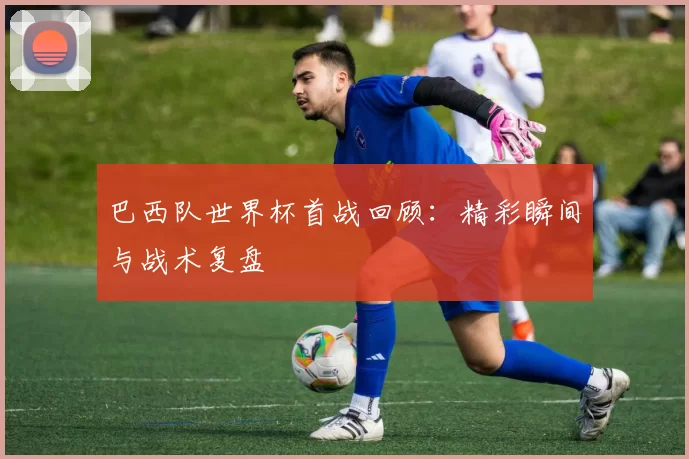 巴西队世界杯首战回顾:精彩瞬间与战术复盘