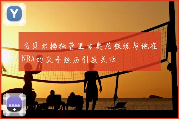 戈贝尔揭秘普里吉奥尼教练与他在NBA的交手经历引发关注