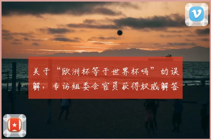 关于“欧洲杯等于世界杯吗”的误解,专访组委会官员获得权威解答