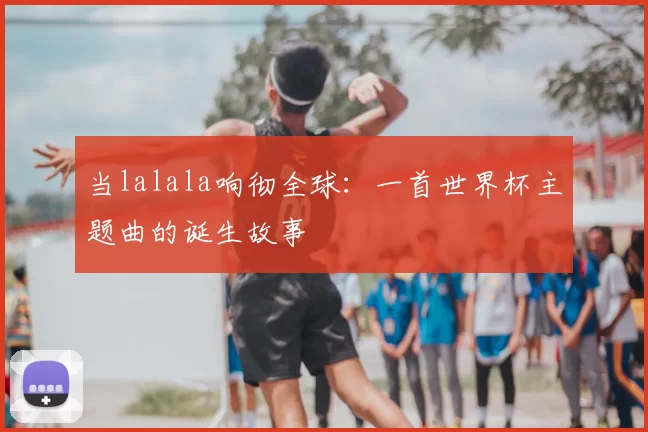 当lalala响彻全球:一首世界杯主题曲的诞生故事