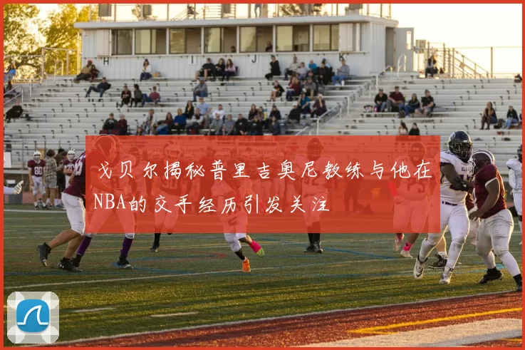 戈贝尔揭秘普里吉奥尼教练与他在NBA的交手经历引发关注