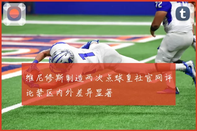 维尼修斯制造两次点球皇社官网评论禁区内外差异显著