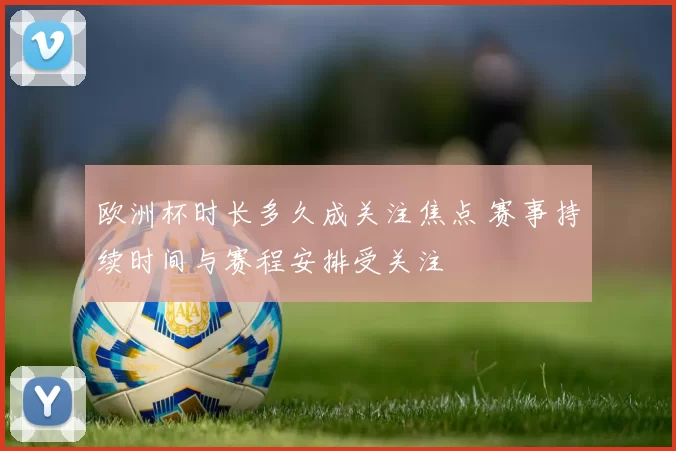 欧洲杯时长多久成关注焦点 赛事持续时间与赛程安排受关注