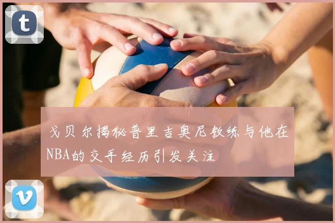 戈贝尔揭秘普里吉奥尼教练与他在NBA的交手经历引发关注