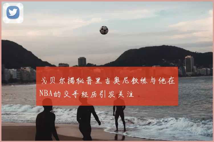 戈贝尔揭秘普里吉奥尼教练与他在NBA的交手经历引发关注