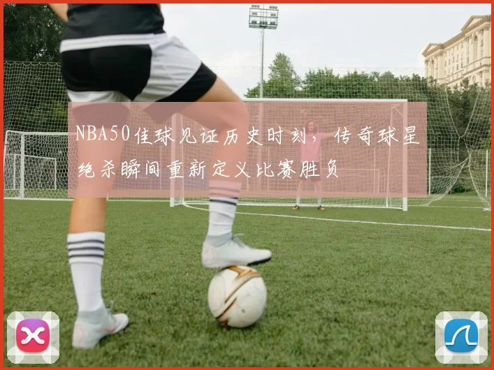 NBA50佳球见证历史时刻，传奇球星绝杀瞬间重新定义比赛胜负