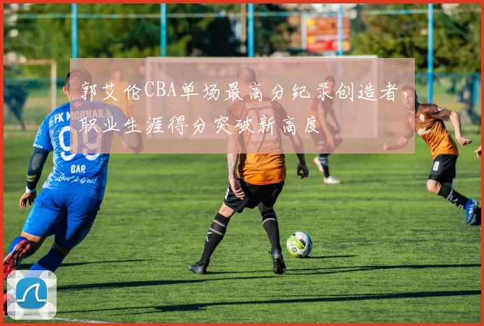 郭艾伦CBA单场最高分纪录创造者，职业生涯得分突破新高度