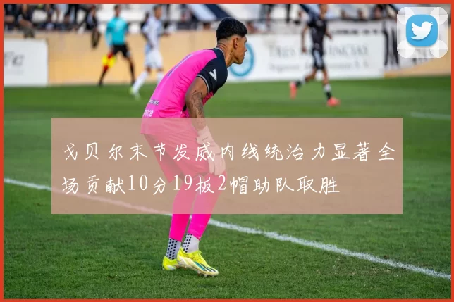 戈贝尔末节发威内线统治力显著全场贡献10分19板2帽助队取胜