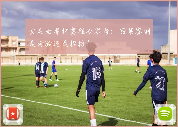女足世界杯赛程冷思考：密集赛制是考验还是桎梏？