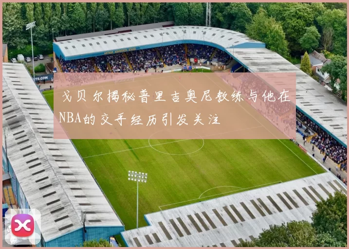 戈贝尔揭秘普里吉奥尼教练与他在NBA的交手经历引发关注