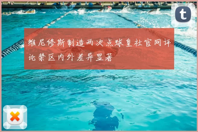 维尼修斯制造两次点球皇社官网评论禁区内外差异显著
