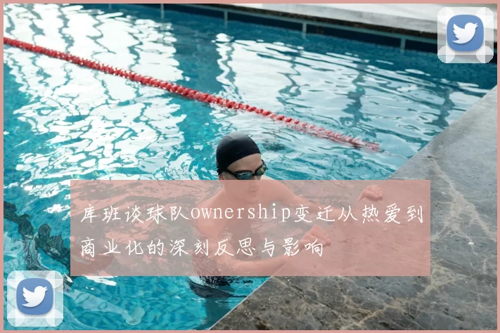 库班谈球队ownership变迁从热爱到商业化的深刻反思与影响