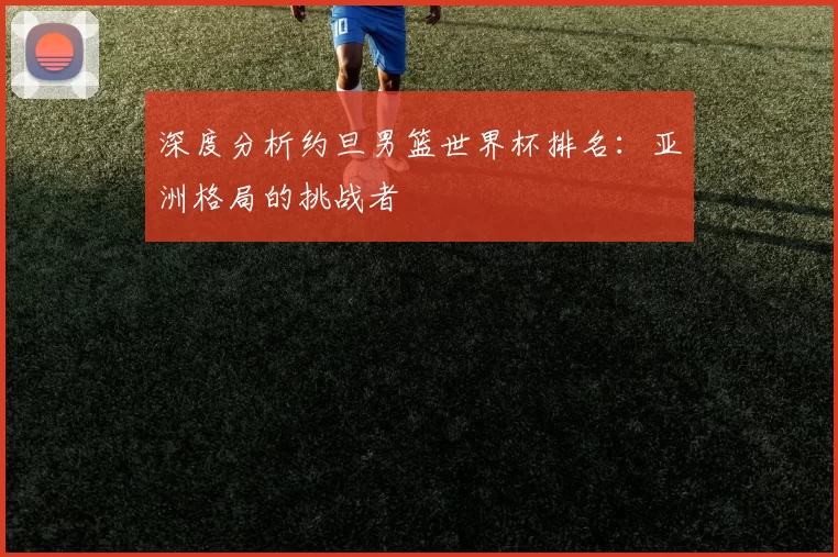 深度分析约旦男篮世界杯排名:亚洲格局的挑战者