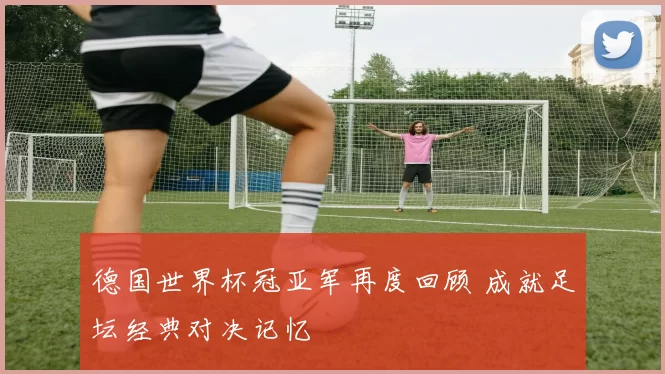 德国世界杯冠亚军再度回顾 成就足坛经典对决记忆