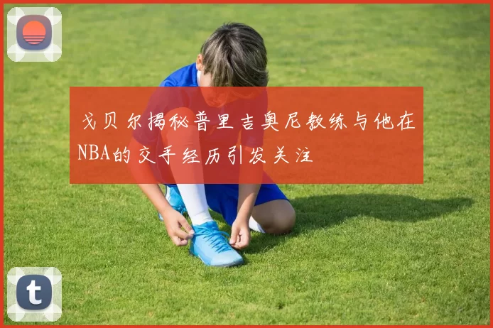 戈贝尔揭秘普里吉奥尼教练与他在NBA的交手经历引发关注