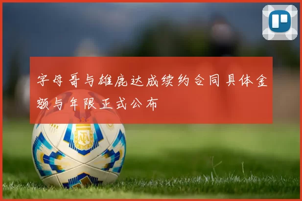 字母哥与雄鹿达成续约合同具体金额与年限正式公布