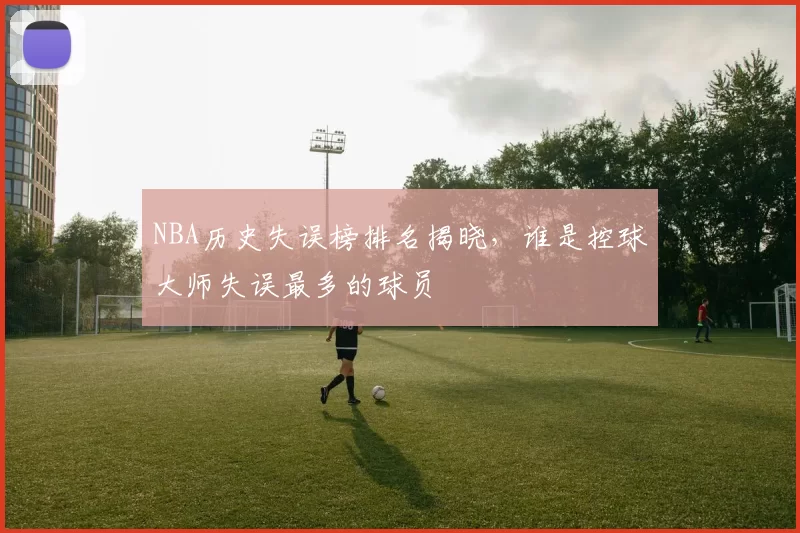 NBA历史失误榜排名揭晓，谁是控球大师失误最多的球员