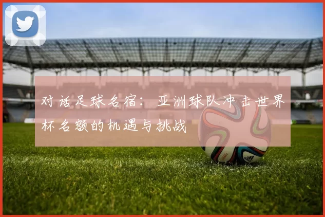 对话足球名宿:亚洲球队冲击世界杯名额的机遇与挑战