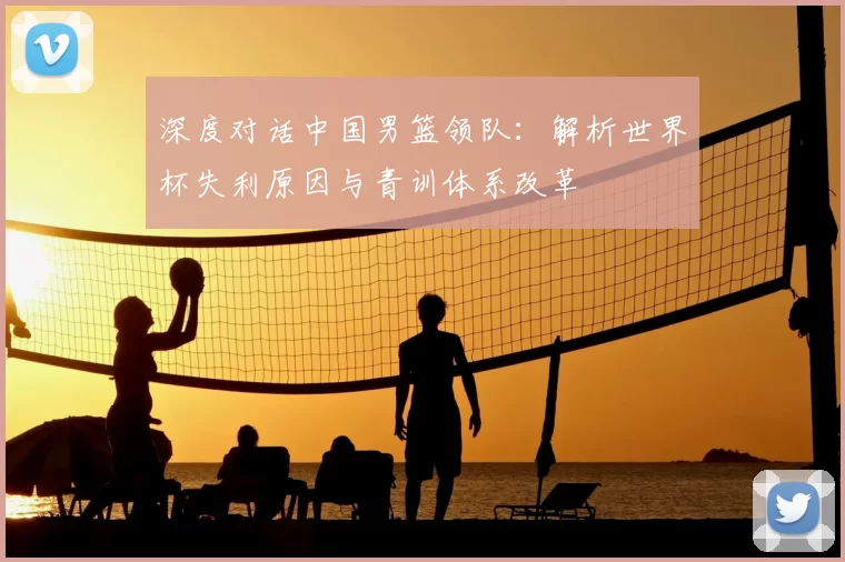 深度对话中国男篮领队:解析世界杯失利原因与青训体系改革