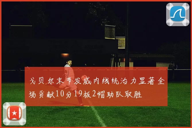 戈贝尔末节发威内线统治力显著全场贡献10分19板2帽助队取胜