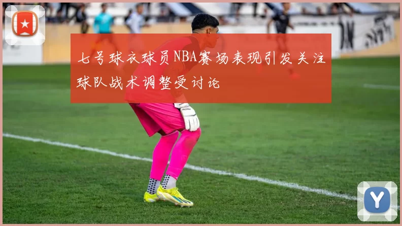 七号球衣球员NBA赛场表现引发关注球队战术调整受讨论